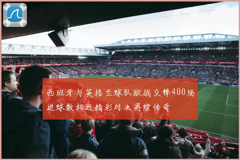 西班牙与英格兰球队欧战交锋400场进球数相近精彩对决再续传奇