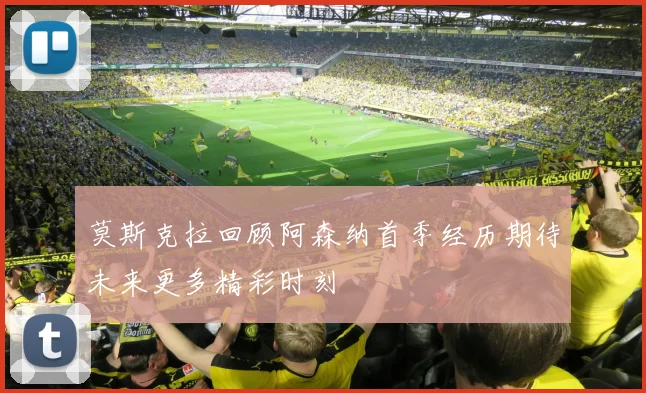 莫斯克拉回顾阿森纳首季经历期待未来更多精彩时刻