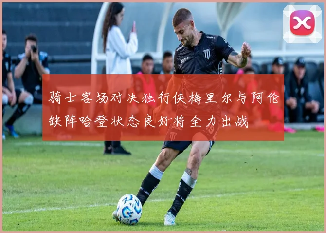 骑士客场对决独行侠梅里尔与阿伦缺阵哈登状态良好将全力出战