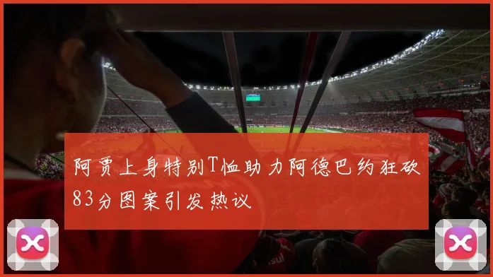 阿贾上身特别T恤助力阿德巴约狂砍83分图案引发热议