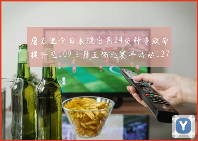 詹东里今日表现出色24分钟净效率提升至109三月五场比赛平均达127