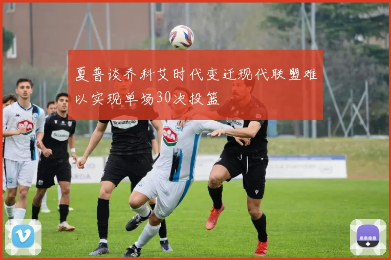 夏普谈乔科艾时代变迁现代联盟难以实现单场30次投篮