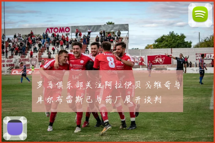 罗马俱乐部关注阿拉伊贝戈维奇与库尔布雷斯已与药厂展开谈判