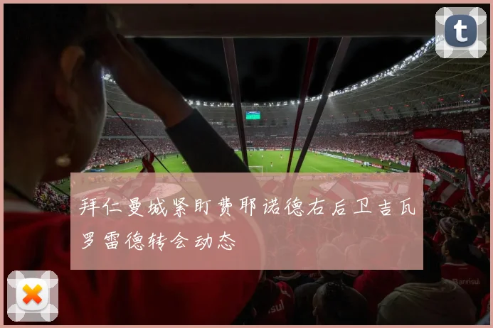 拜仁曼城紧盯费耶诺德右后卫吉瓦罗雷德转会动态
