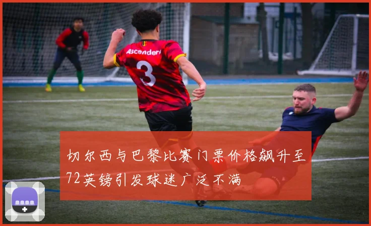 切尔西与巴黎比赛门票价格飙升至72英镑引发球迷广泛不满