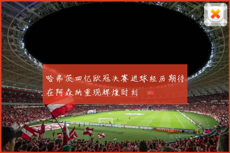 哈弗茨回忆欧冠决赛进球经历期待在阿森纳重现辉煌时刻