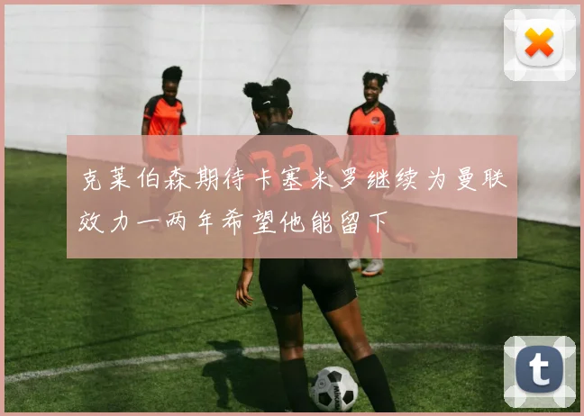 克莱伯森期待卡塞米罗继续为曼联效力一两年希望他能留下