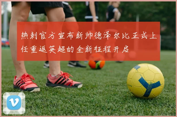 热刺官方宣布新帅德泽尔比正式上任重返英超的全新征程开启