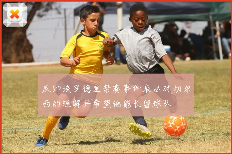 瓜帅谈罗德里禁赛事件表达对切尔西的理解并希望他能长留球队
