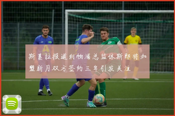 斯基拉报道利物浦总监休斯即将加盟新月双方签约三年引发关注