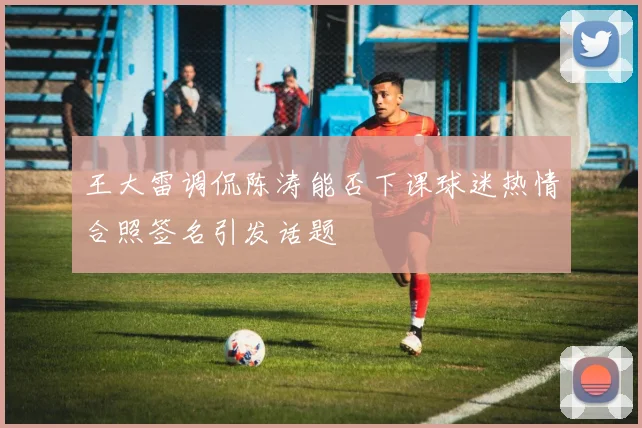 王大雷调侃陈涛能否下课球迷热情合照签名引发话题