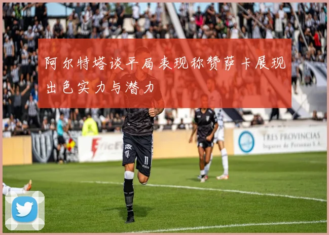 阿尔特塔谈平局表现称赞萨卡展现出色实力与潜力