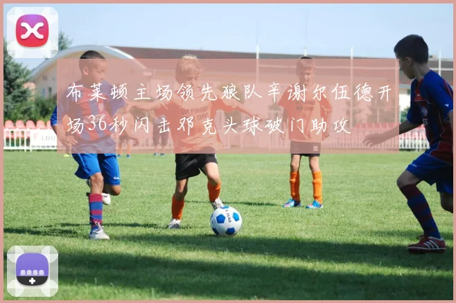 布莱顿主场领先狼队辛谢尔伍德开场36秒闪击邓克头球破门助攻