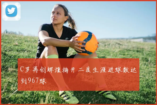 C罗再创辉煌梅开二度生涯进球数达到967球