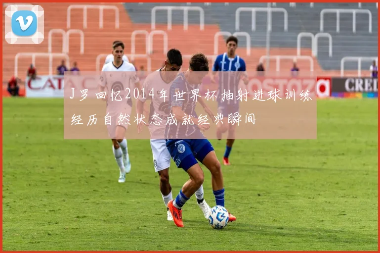J罗回忆2014年世界杯抽射进球训练经历自然状态成就经典瞬间