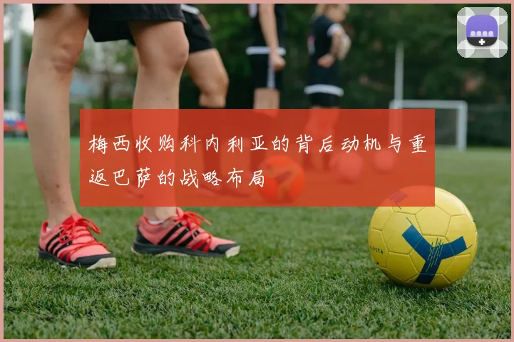 梅西收购科内利亚的背后动机与重返巴萨的战略布局