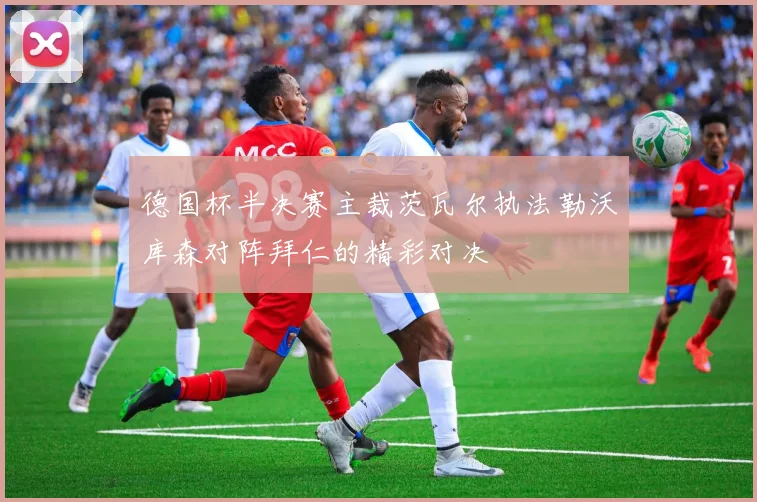 德国杯半决赛主裁茨瓦尔执法勒沃库森对阵拜仁的精彩对决