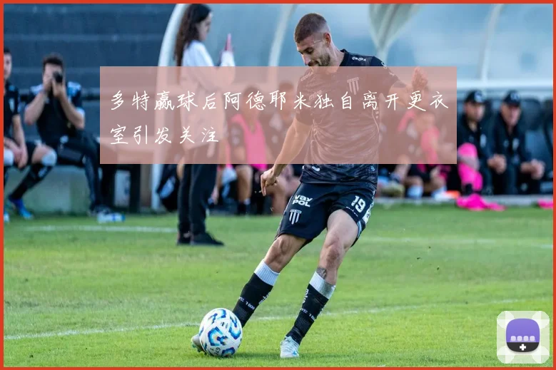 多特赢球后阿德耶米独自离开更衣室引发关注