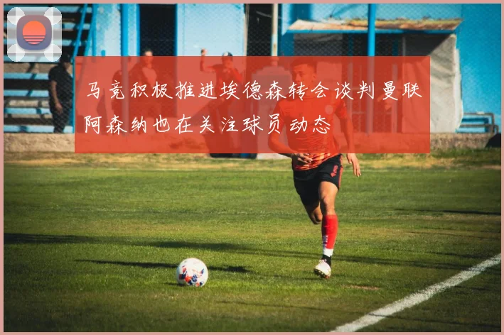 马竞积极推进埃德森转会谈判曼联阿森纳也在关注球员动态