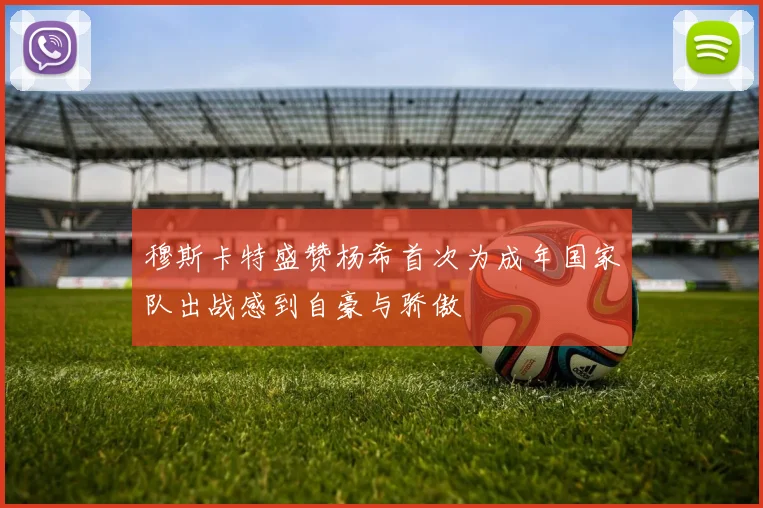 穆斯卡特盛赞杨希首次为成年国家队出战感到自豪与骄傲