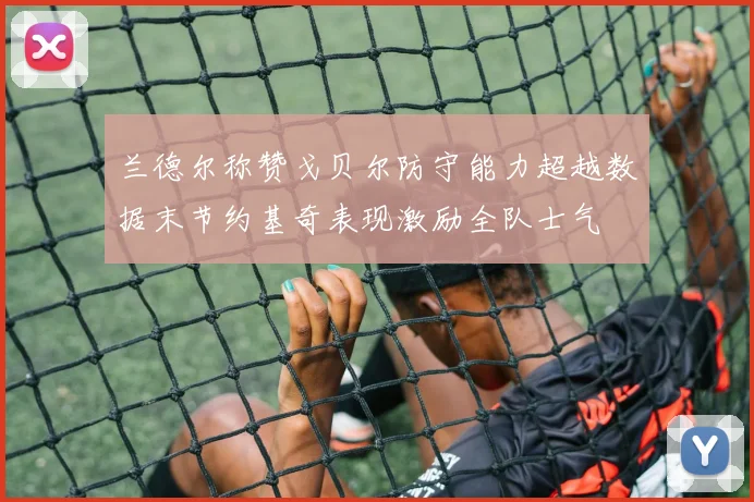 兰德尔称赞戈贝尔防守能力超越数据末节约基奇表现激励全队士气