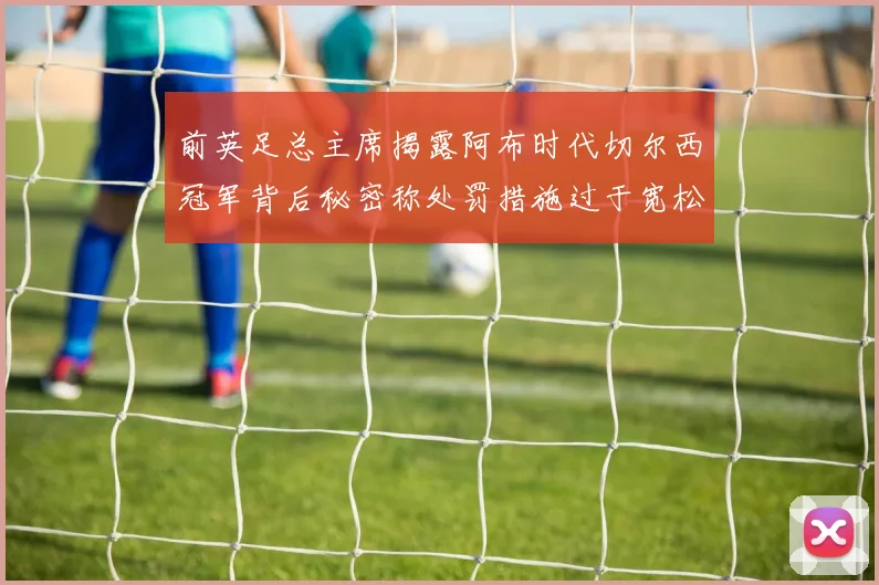 前英足总主席揭露阿布时代切尔西冠军背后秘密称处罚措施过于宽松