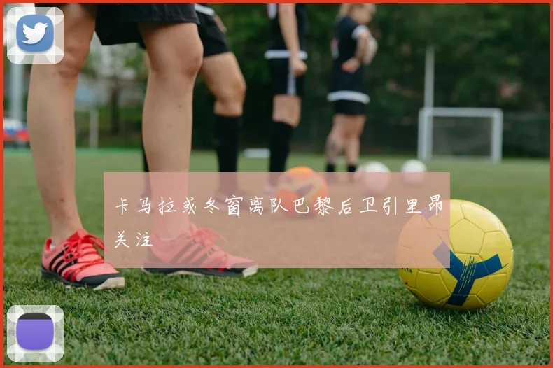 卡马拉或冬窗离队巴黎后卫引里昂关注