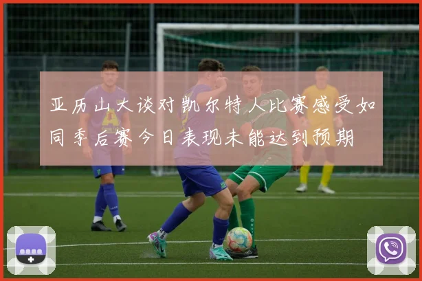 亚历山大谈对凯尔特人比赛感受如同季后赛今日表现未能达到预期